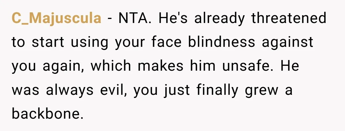 C_Majuscula − NTA. He's already threatened to start using your face blindness against you again, which makes him unsafe. He was always evil, you just finally grew a backbone.