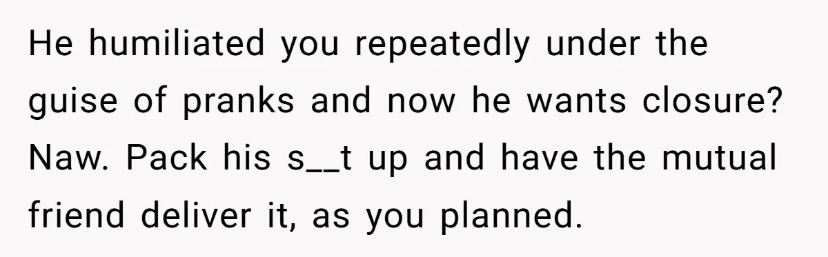 He humiliated you repeatedly under the guise of pranks and now he wants closure? Naw. Pack his s__t up and have the mutual friend deliver it, as you planned.