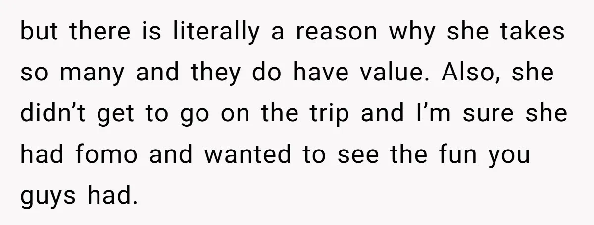 but there is literally a reason why she takes so many and they do have value. Also, she didn’t get to go on the trip and I’m sure she had...