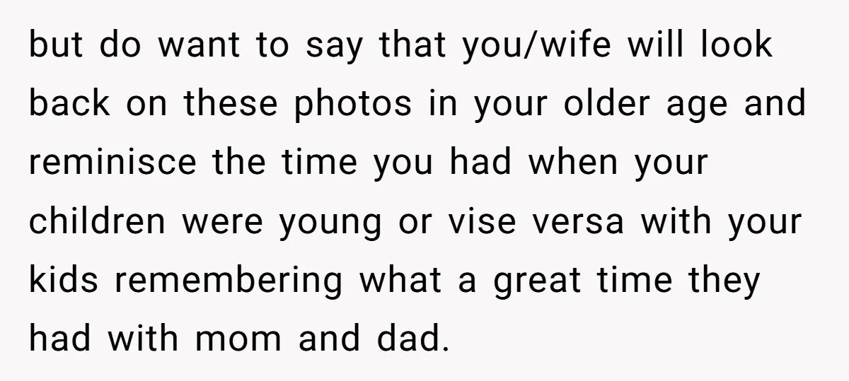 but do want to say that you/wife will look back on these photos in your older age and reminisce the time you had when your children were young or vise...