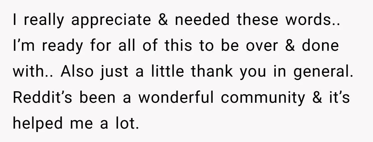 I really appreciate & needed these words.. I’m ready for all of this to be over & done with.. Also just a little thank you in general. Reddit’s been a...