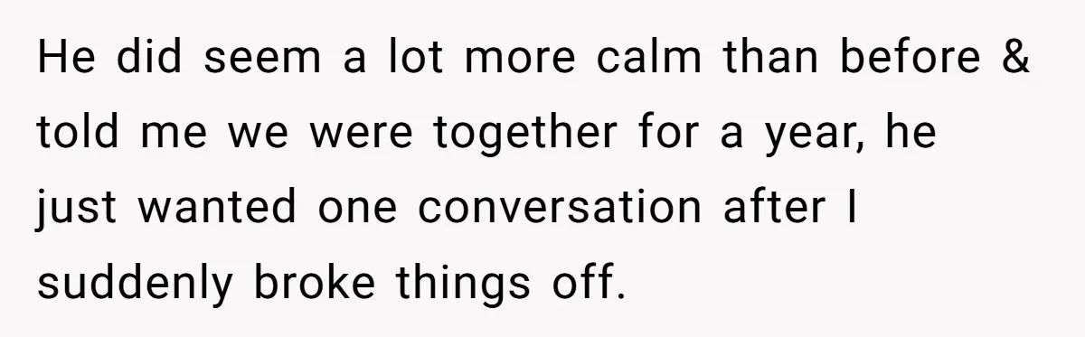 He did seem a lot more calm than before & told me we were together for a year, he just wanted one conversation after I suddenly broke things off.