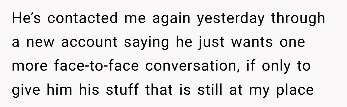He’s contacted me again yesterday through a new account saying he just wants one more face-to-face conversation, if only to give him his stuff that is still at my place