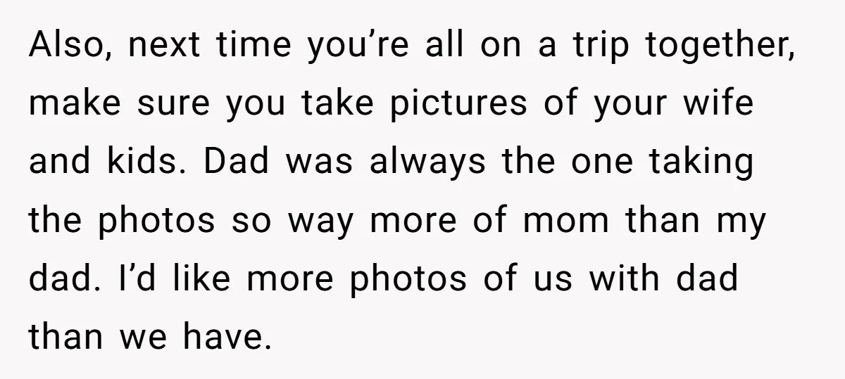 Also, next time you’re all on a trip together, make sure you take pictures of your wife and kids. Dad was always the one taking the photos so way more...