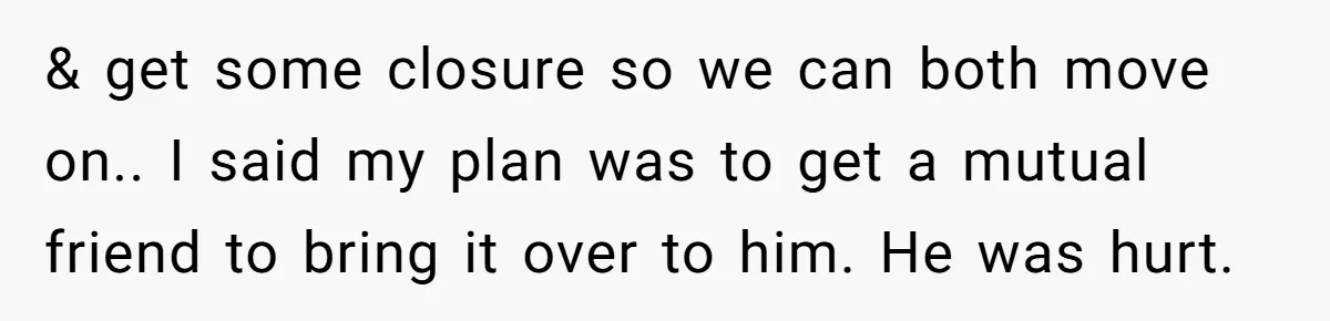 & get some closure so we can both move on.. I said my plan was to get a mutual friend to bring it over to him. He was hurt.