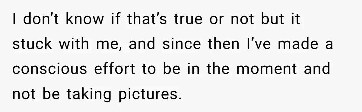 I don’t know if that’s true or not but it stuck with me, and since then I’ve made a conscious effort to be in the moment and not be taking...