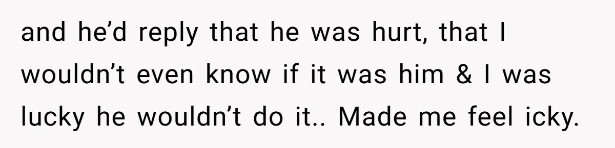 and he’d reply that he was hurt, that I wouldn’t even know if it was him & I was lucky he wouldn’t do it.. Made me feel icky.