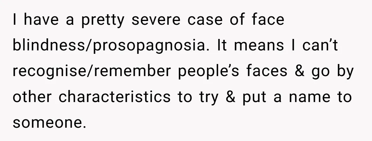I have a pretty severe case of face blindness/prosopagnosia. It means I can’t recognise/remember people’s faces & go by other characteristics to try & put a name to someone.