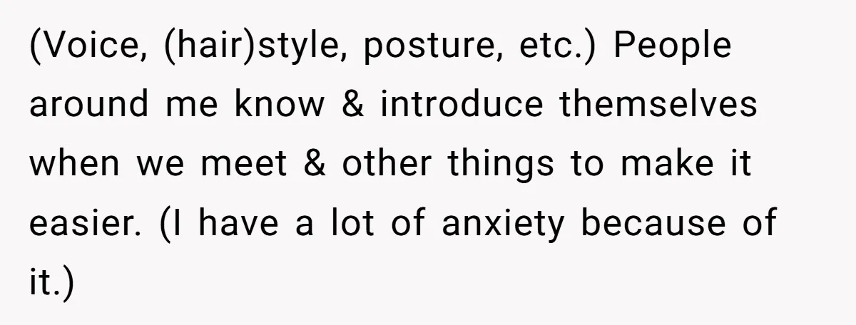 (Voice, (hair)style, posture, etc.) People around me know & introduce themselves when we meet & other things to make it easier. (I have a lot of anxiety because of it.)