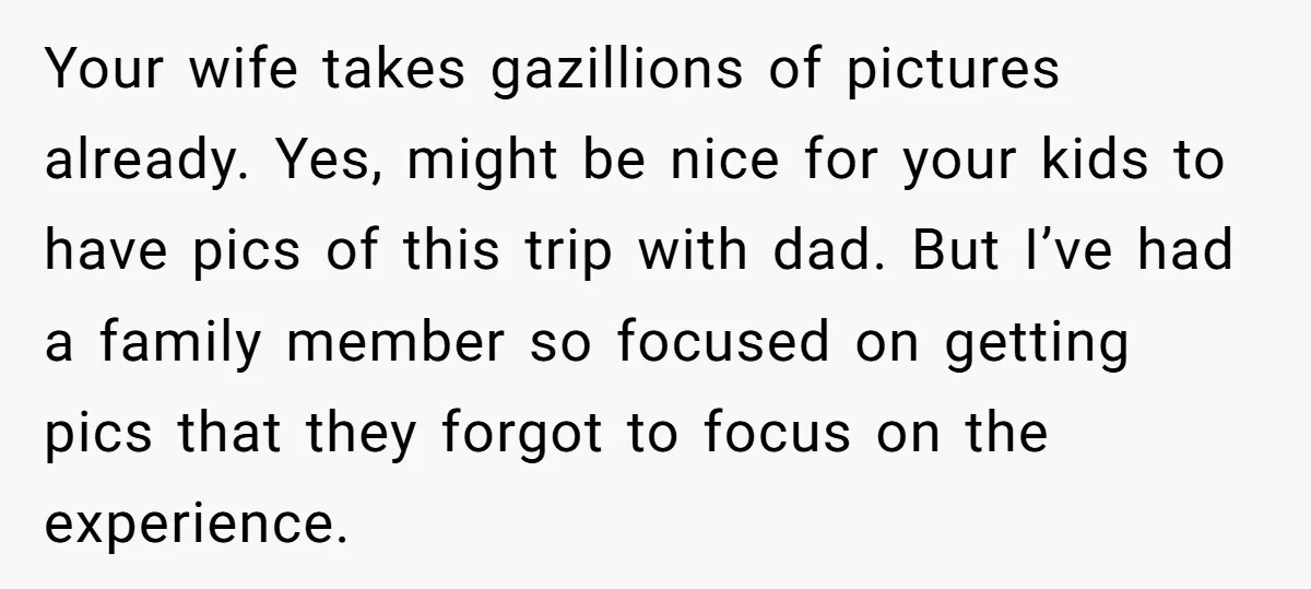 Your wife takes gazillions of pictures already. Yes, might be nice for your kids to have pics of this trip with dad. But I’ve had a family member so focused...