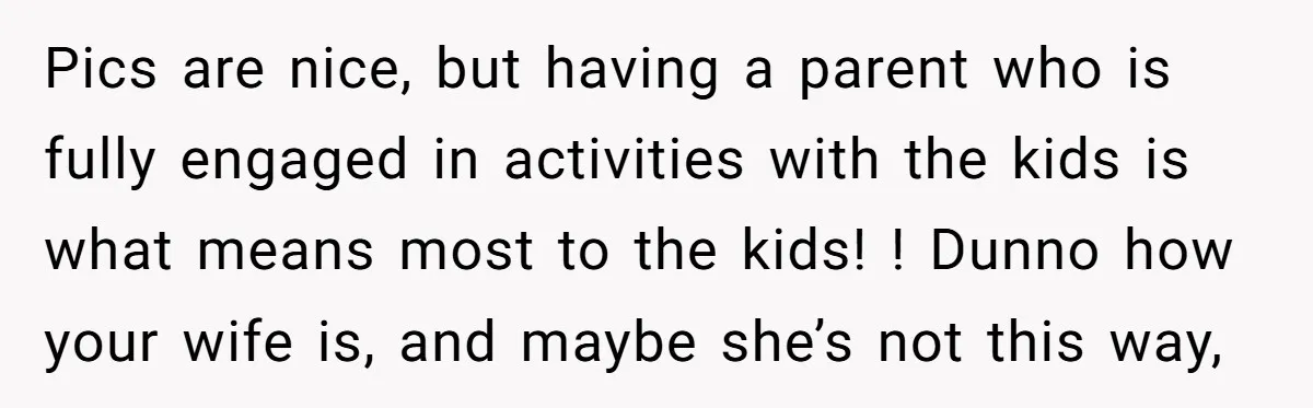 Pics are nice, but having a parent who is fully engaged in activities with the kids is what means most to the kids! ! Dunno how your wife is, and...