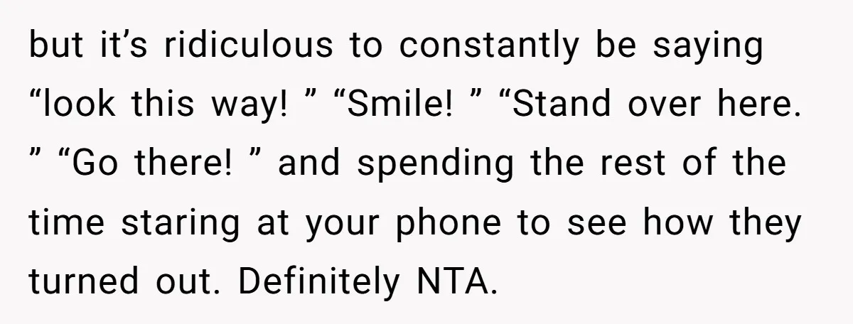 but it’s ridiculous to constantly be saying “look this way! ” “Smile! ” “Stand over here. ” “Go there! ” and spending the rest of the time staring at your...