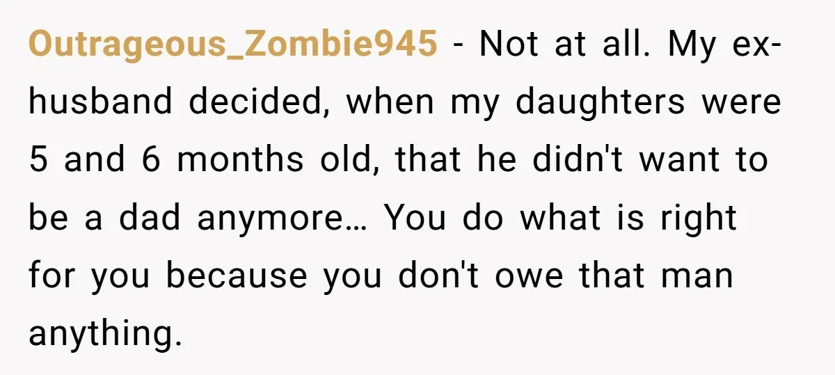 Outrageous_Zombie945 − Not at all. My ex-husband decided, when my daughters were 5 and 6 months old, that he didn't want to be a dad anymore… You do what is...
