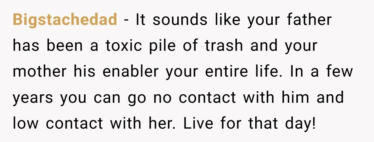 Bigstachedad − It sounds like your father has been a toxic pile of trash and your mother his enabler your entire life. In a few years you can go no...