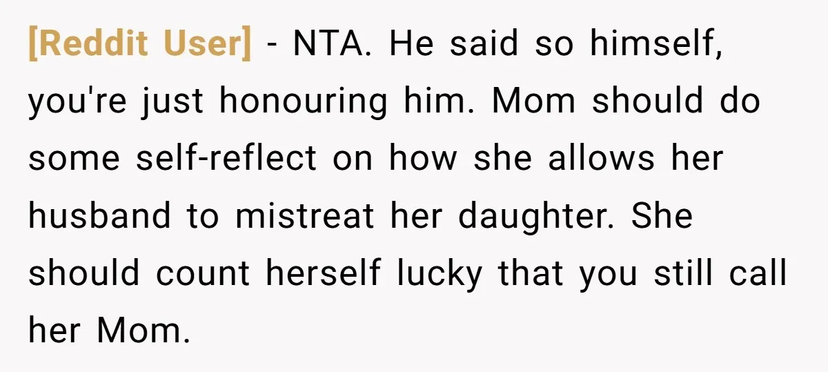 [Reddit User] − NTA. He said so himself, you're just honouring him. Mom should do some self-reflect on how she allows her husband to mistreat her daughter. She should count...