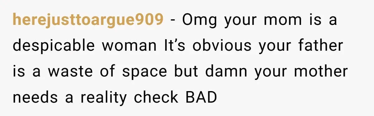 herejusttoargue909 − Omg your mom is a despicable woman It’s obvious your father is a waste of space but damn your mother needs a reality check BAD