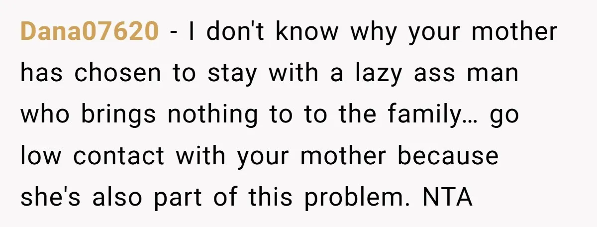 Dana07620 − I don't know why your mother has chosen to stay with a lazy ass man who brings nothing to to the family… go low contact with your mother...