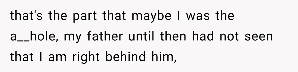 that's the part that maybe I was the a__hole, my father until then had not seen that I am right behind him,