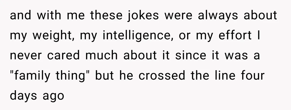 and with me these jokes were always about my weight, my intelligence, or my effort I never cared much about it since it was a "family thing" but he crossed...
