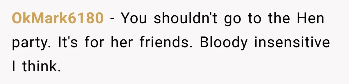 OkMark6180 − You shouldn't go to the Hen party. It's for her friends. Bloody insensitive I think.