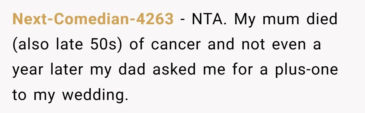 Next-Comedian-4263 − NTA. My mum died (also late 50s) of cancer and not even a year later my dad asked me for a plus-one to my wedding.