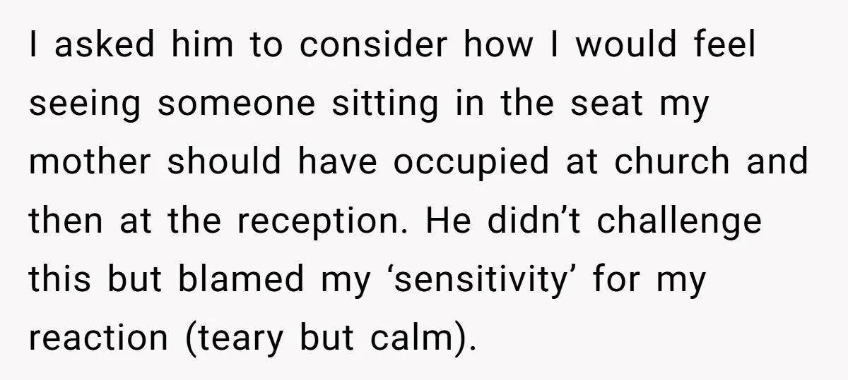 I asked him to consider how I would feel seeing someone sitting in the seat my mother should have occupied at church and then at the reception. He didn’t challenge...