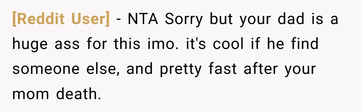 [Reddit User] − NTA Sorry but your dad is a huge ass for this imo. it's cool if he find someone else, and pretty fast after your mom death.