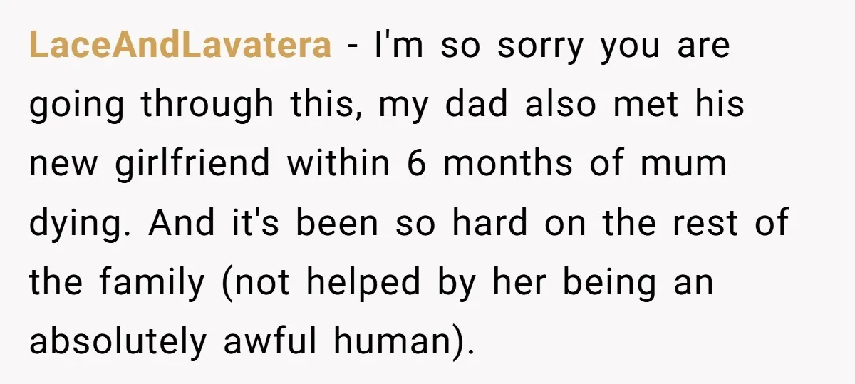 LaceAndLavatera − I'm so sorry you are going through this, my dad also met his new girlfriend within 6 months of mum dying. And it's been so hard on the...