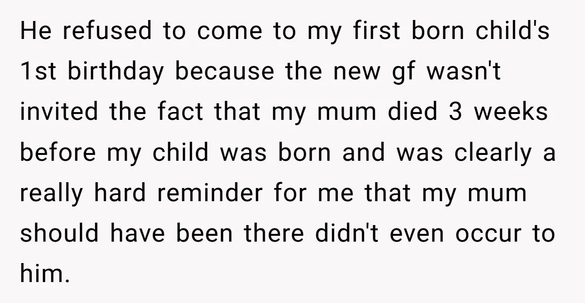 He refused to come to my first born child's 1st birthday because the new gf wasn't invited the fact that my mum died 3 weeks before my child was born...