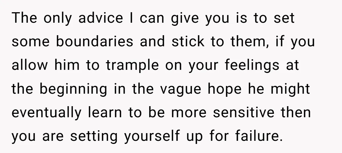 The only advice I can give you is to set some boundaries and stick to them, if you allow him to trample on your feelings at the beginning in the...