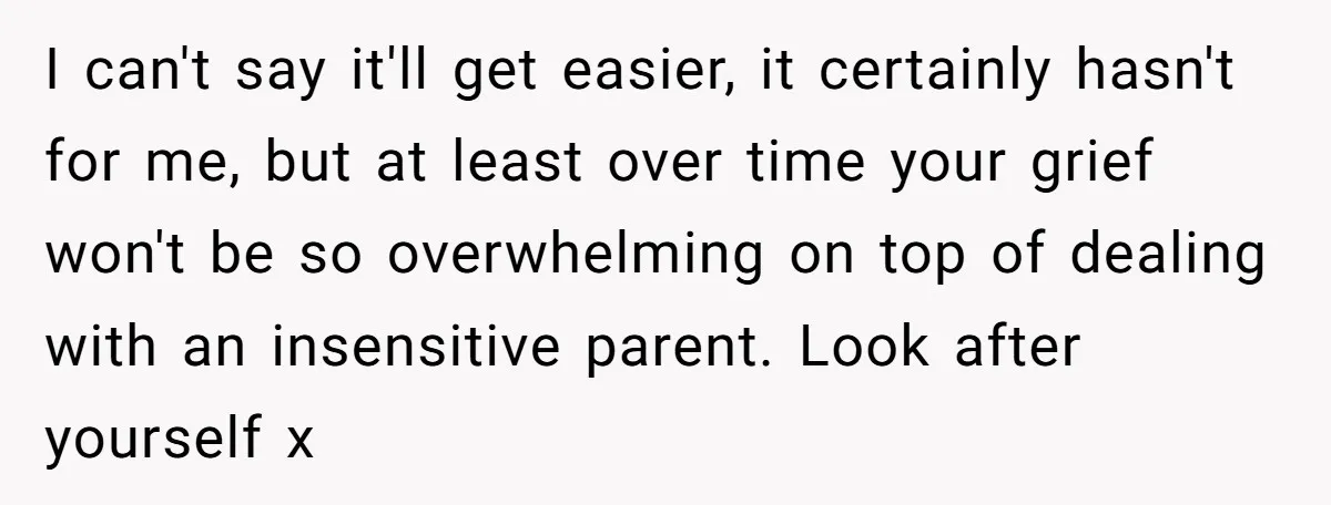 I can't say it'll get easier, it certainly hasn't for me, but at least over time your grief won't be so overwhelming on top of dealing with an insensitive parent....