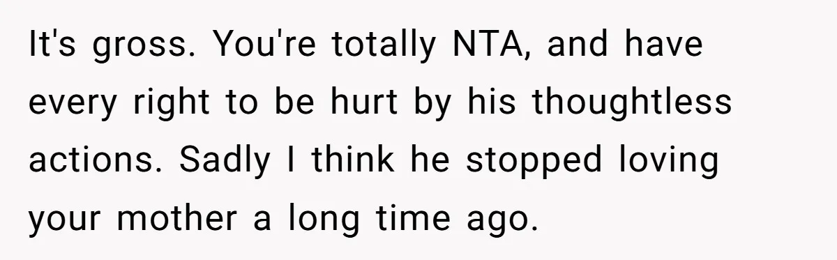 It's gross. You're totally NTA, and have every right to be hurt by his thoughtless actions. Sadly I think he stopped loving your mother a long time ago.
