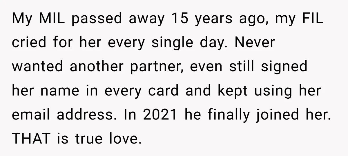 My MIL passed away 15 years ago, my FIL cried for her every single day. Never wanted another partner, even still signed her name in every card and kept using...