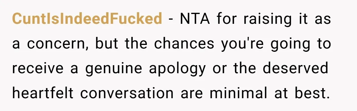 CuntIsIndeedFucked − NTA for raising it as a concern, but the chances you're going to receive a genuine apology or the deserved heartfelt conversation are minimal at best.