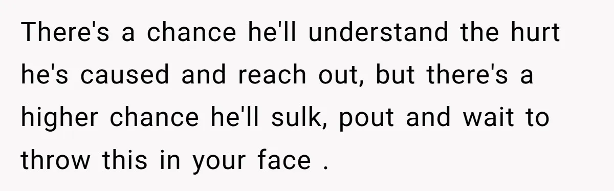 There's a chance he'll understand the hurt he's caused and reach out, but there's a higher chance he'll sulk, pout and wait to throw this in your face .