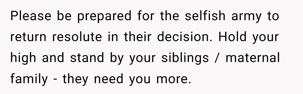 Please be prepared for the selfish army to return resolute in their decision. Hold your high and stand by your siblings / maternal family - they need you more.
