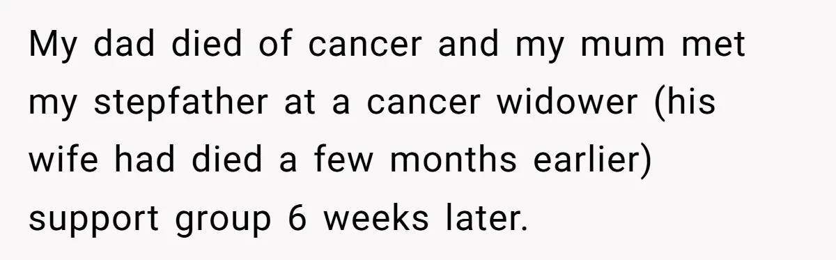 My dad died of cancer and my mum met my stepfather at a cancer widower (his wife had died a few months earlier) support group 6 weeks later.