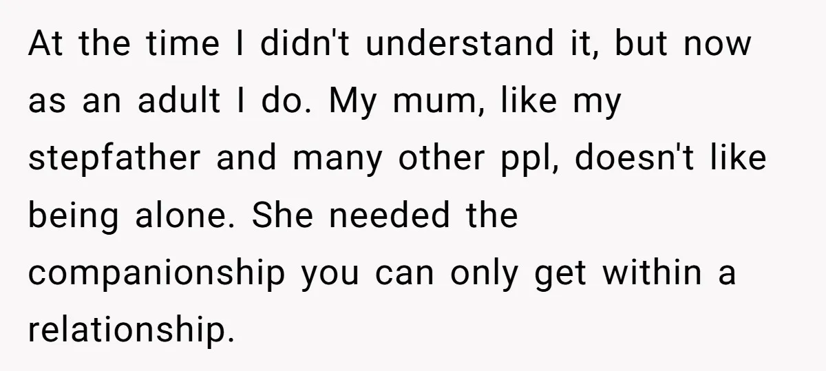 At the time I didn't understand it, but now as an adult I do. My mum, like my stepfather and many other ppl, doesn't like being alone. She needed the...