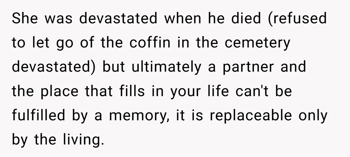 She was devastated when he died (refused to let go of the coffin in the cemetery devastated) but ultimately a partner and the place that fills in your life can't...