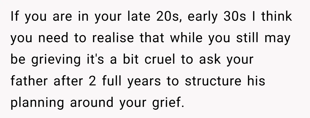 If you are in your late 20s, early 30s I think you need to realise that while you still may be grieving it's a bit cruel to ask your father...