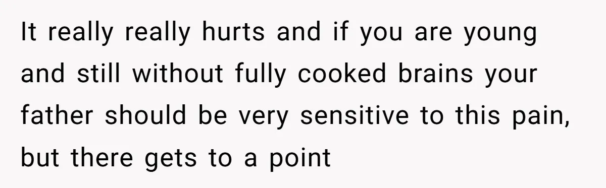 It really really hurts and if you are young and still without fully cooked brains your father should be very sensitive to this pain, but there gets to a point