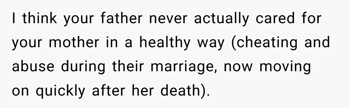 I think your father never actually cared for your mother in a healthy way (cheating and abuse during their marriage, now moving on quickly after her death).
