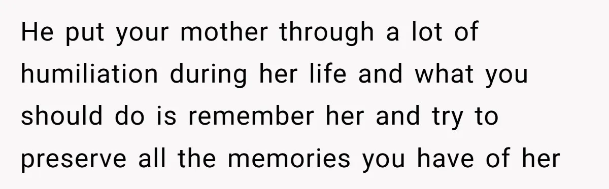 He put your mother through a lot of humiliation during her life and what you should do is remember her and try to preserve all the memories you have of...