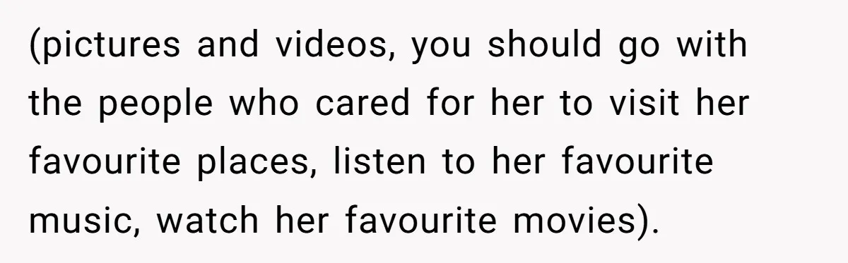 (pictures and videos, you should go with the people who cared for her to visit her favourite places, listen to her favourite music, watch her favourite movies).