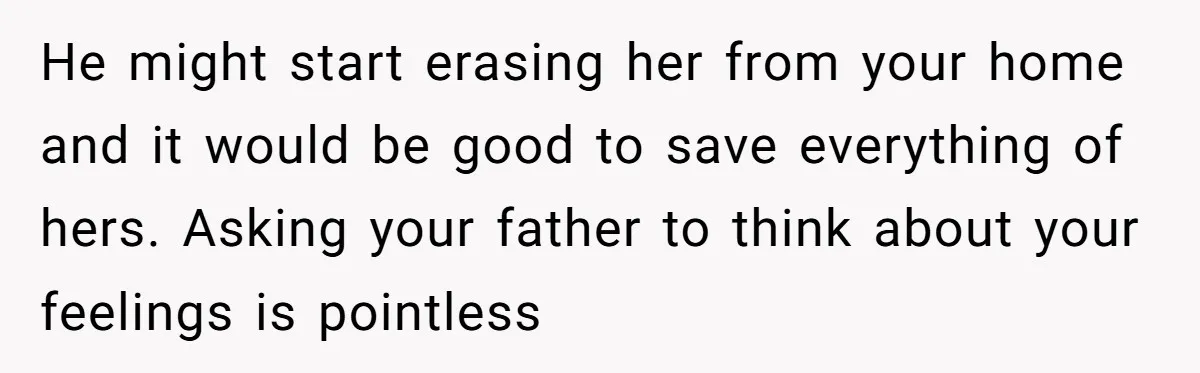 He might start erasing her from your home and it would be good to save everything of hers. Asking your father to think about your feelings is pointless