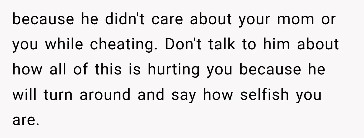 because he didn't care about your mom or you while cheating. Don't talk to him about how all of this is hurting you because he will turn around and say...