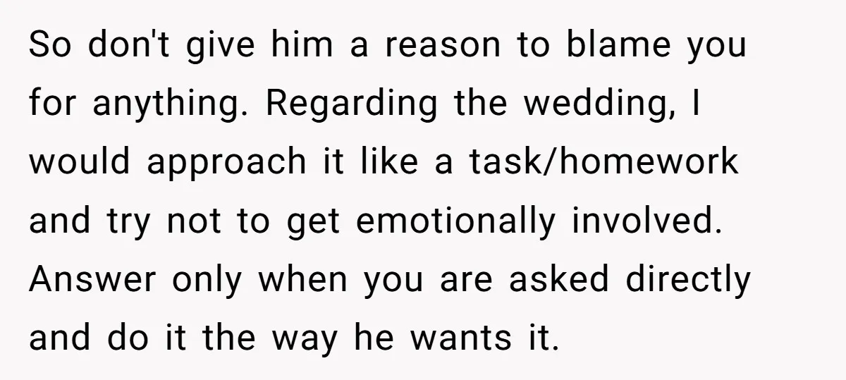 So don't give him a reason to blame you for anything. Regarding the wedding, I would approach it like a task/homework and try not to get emotionally involved. Answer only...