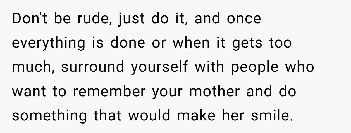 Don't be rude, just do it, and once everything is done or when it gets too much, surround yourself with people who want to remember your mother and do something...