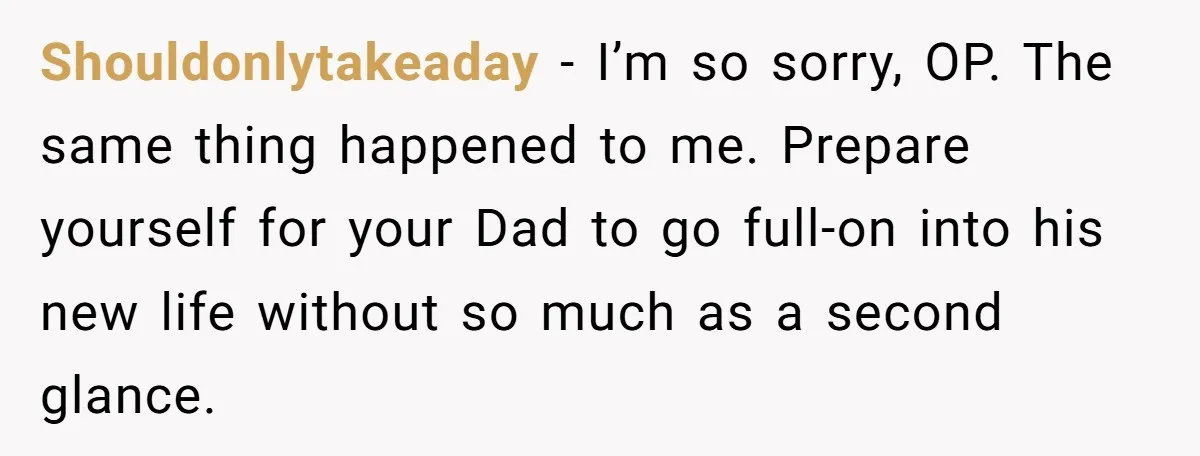 Shouldonlytakeaday − I’m so sorry, OP. The same thing happened to me. Prepare yourself for your Dad to go full-on into his new life without so much as a second...