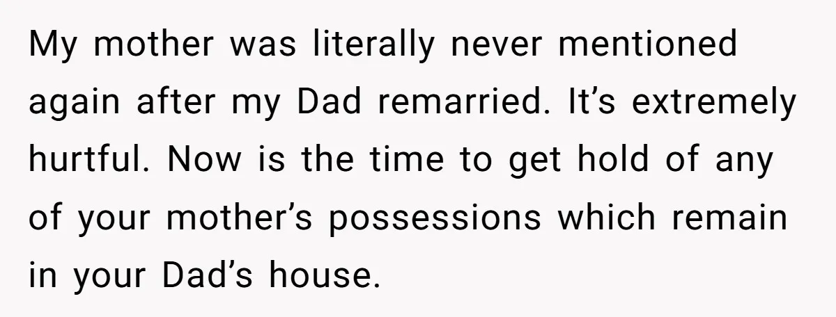 My mother was literally never mentioned again after my Dad remarried. It’s extremely hurtful. Now is the time to get hold of any of your mother’s possessions which remain in...